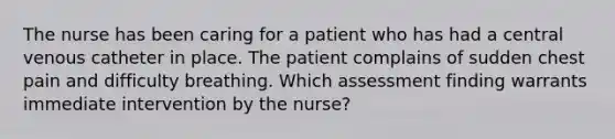 The nurse has been caring for a patient who has had a central venous catheter in place. The patient complains of sudden chest pain and difficulty breathing. Which assessment finding warrants immediate intervention by the nurse?