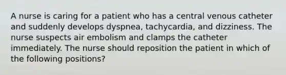 A nurse is caring for a patient who has a central venous catheter and suddenly develops dyspnea, tachycardia, and dizziness. The nurse suspects air embolism and clamps the catheter immediately. The nurse should reposition the patient in which of the following positions?