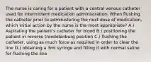 The nurse is caring for a patient with a central venous catheter used for intermittent medication administration. When flushing the catheter prior to administering the next dose of medication, which initial action by the nurse is the most appropriate? A.) Aspirating the patient's catheter for blood B.) positioning the patient in reverse trendelenburg position C.) flushing the catheter, using as much force as required in order to clear the line D.) obtaining a 3ml syringe and filling it with normal saline for flushing the line