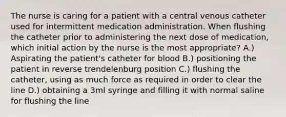 The nurse is caring for a patient with a central venous catheter used for intermittent medication administration. When flushing the catheter prior to administering the next dose of medication, which initial action by the nurse is the most appropriate? A.) Aspirating the patient's catheter for blood B.) positioning the patient in reverse trendelenburg position C.) flushing the catheter, using as much force as required in order to clear the line D.) obtaining a 3ml syringe and filling it with normal saline for flushing the line