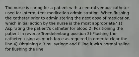 The nurse is caring for a patient with a central venous catheter used for intermittent medication administration. When flushing the catheter prior to administering the next dose of medication, which initial action by the nurse is the most appropriate? 1) Aspirating the patient's catheter for blood 2) Positioning the patient in reverse Trendelenburg position 3) Flushing the catheter, using as much force as required in order to clear the line 4) Obtaining a 3 mL syringe and filling it with normal saline for flushing the line