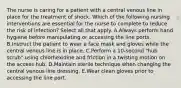 The nurse is caring for a patient with a central venous line in place for the treatment of shock. Which of the following nursing interventions are essential for the nurse to complete to reduce the risk of infection? Select all that apply. A.Always perform hand hygiene before manipulating or accessing the line ports. B.Instruct the patient to wear a face mask and gloves while the central venous line is in place. C.Perform a 10-second "hub scrub" using chlorhexidine and friction in a twisting motion on the access hub. D.Maintain sterile technique when changing the central venous line dressing. E.Wear clean gloves prior to accessing the line port.