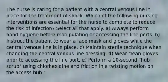 The nurse is caring for a patient with a central venous line in place for the treatment of shock. Which of the following nursing interventions are essential for the nurse to complete to reduce the risk of infection? Select all that apply. a) Always perform hand hygiene before manipulating or accessing the line ports. b) Instruct the patient to wear a face mask and gloves while the central venous line is in place. c) Maintain sterile technique when changing the central venous line dressing. d) Wear clean gloves prior to accessing the line port. e) Perform a 10-second "hub scrub" using chlorhexidine and friction in a twisting motion on the access hub."