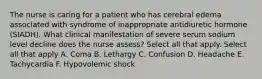 The nurse is caring for a patient who has cerebral edema associated with syndrome of inappropriate antidiuretic hormone (SIADH). What clinical manifestation of severe serum sodium level decline does the nurse assess? Select all that apply. Select all that apply A. Coma B. Lethargy C. Confusion D. Headache E. Tachycardia F. Hypovolemic shock