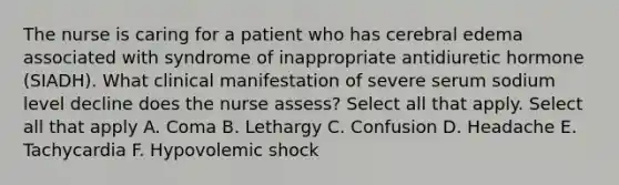 The nurse is caring for a patient who has cerebral edema associated with syndrome of inappropriate antidiuretic hormone (SIADH). What clinical manifestation of severe serum sodium level decline does the nurse assess? Select all that apply. Select all that apply A. Coma B. Lethargy C. Confusion D. Headache E. Tachycardia F. Hypovolemic shock