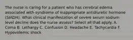 The nurse is caring for a patient who has cerebral edema associated with syndrome of inappropriate antidiuretic hormone (SIADH). What clinical manifestation of severe serum sodium level decline does the nurse assess? Select all that apply. A. Coma B. Lethargy C. Confusion D. Headache E. Tachycardia F. Hypovolemic shock