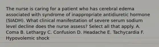 The nurse is caring for a patient who has cerebral edema associated with syndrome of inappropriate antidiuretic hormone (SIADH). What clinical manifestation of severe serum sodium level decline does the nurse assess? Select all that apply. A. Coma B. Lethargy C. Confusion D. Headache E. Tachycardia F. Hypovolemic shock