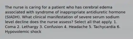 The nurse is caring for a patient who has cerebral edema associated with syndrome of inappropriate antidiuretic hormone (SIADH). What clinical manifestation of severe serum sodium level decline does the nurse assess? Select all that apply. 1. Coma 2. Lethargy 3. Confusion 4. Headache 5. Tachycardia 6. Hypovolemic shock