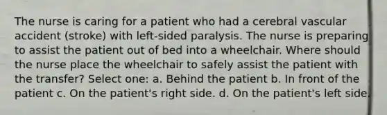 The nurse is caring for a patient who had a cerebral vascular accident (stroke) with left-sided paralysis. The nurse is preparing to assist the patient out of bed into a wheelchair. Where should the nurse place the wheelchair to safely assist the patient with the transfer? Select one: a. Behind the patient b. In front of the patient c. On the patient's right side. d. On the patient's left side.