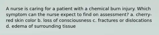 A nurse is caring for a patient with a chemical burn injury. Which symptom can the nurse expect to find on assessment? a. cherry-red skin color b. loss of consciousness c. fractures or dislocations d. edema of surrounding tissue