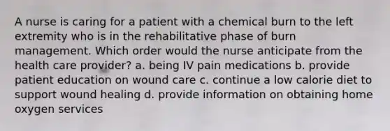 A nurse is caring for a patient with a chemical burn to the left extremity who is in the rehabilitative phase of burn management. Which order would the nurse anticipate from the health care provider? a. being IV pain medications b. provide patient education on wound care c. continue a low calorie diet to support wound healing d. provide information on obtaining home oxygen services