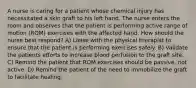 A nurse is caring for a patient whose chemical injury has necessitated a skin graft to his left hand. The nurse enters the room and observes that the patient is performing active range of motion (ROM) exercises with the affected hand. How should the nurse best respond? A) Liaise with the physical therapist to ensure that the patient is performing exercises safely. B) Validate the patients efforts to increase blood perfusion to the graft site. C) Remind the patient that ROM exercises should be passive, not active. D) Remind the patient of the need to immobilize the graft to facilitate healing.