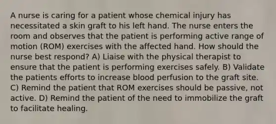 A nurse is caring for a patient whose chemical injury has necessitated a skin graft to his left hand. The nurse enters the room and observes that the patient is performing active range of motion (ROM) exercises with the affected hand. How should the nurse best respond? A) Liaise with the physical therapist to ensure that the patient is performing exercises safely. B) Validate the patients efforts to increase blood perfusion to the graft site. C) Remind the patient that ROM exercises should be passive, not active. D) Remind the patient of the need to immobilize the graft to facilitate healing.