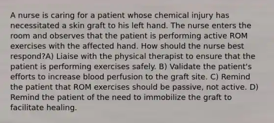 A nurse is caring for a patient whose chemical injury has necessitated a skin graft to his left hand. The nurse enters the room and observes that the patient is performing active ROM exercises with the affected hand. How should the nurse best respond?A) Liaise with the physical therapist to ensure that the patient is performing exercises safely. B) Validate the patient's efforts to increase blood perfusion to the graft site. C) Remind the patient that ROM exercises should be passive, not active. D) Remind the patient of the need to immobilize the graft to facilitate healing.