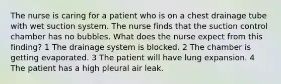 The nurse is caring for a patient who is on a chest drainage tube with wet suction system. The nurse finds that the suction control chamber has no bubbles. What does the nurse expect from this finding? 1 The drainage system is blocked. 2 The chamber is getting evaporated. 3 The patient will have lung expansion. 4 The patient has a high pleural air leak.