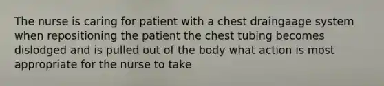 The nurse is caring for patient with a chest draingaage system when repositioning the patient the chest tubing becomes dislodged and is pulled out of the body what action is most appropriate for the nurse to take