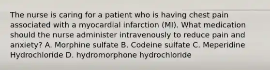 The nurse is caring for a patient who is having chest pain associated with a myocardial infarction (MI). What medication should the nurse administer intravenously to reduce pain and anxiety? A. Morphine sulfate B. Codeine sulfate C. Meperidine Hydrochloride D. hydromorphone hydrochloride