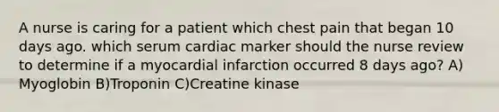 A nurse is caring for a patient which chest pain that began 10 days ago. which serum cardiac marker should the nurse review to determine if a myocardial infarction occurred 8 days ago? A) Myoglobin B)Troponin C)Creatine kinase