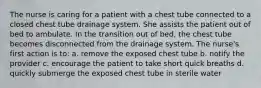 The nurse is caring for a patient with a chest tube connected to a closed chest tube drainage system. She assists the patient out of bed to ambulate. In the transition out of bed, the chest tube becomes disconnected from the drainage system. The nurse's first action is to: a. remove the exposed chest tube b. notify the provider c. encourage the patient to take short quick breaths d. quickly submerge the exposed chest tube in sterile water