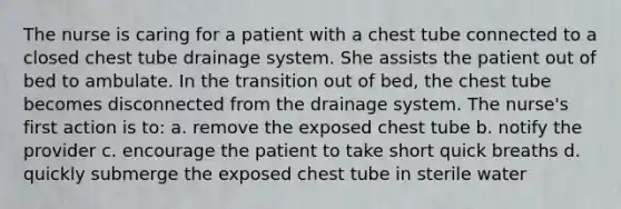 The nurse is caring for a patient with a chest tube connected to a closed chest tube drainage system. She assists the patient out of bed to ambulate. In the transition out of bed, the chest tube becomes disconnected from the drainage system. The nurse's first action is to: a. remove the exposed chest tube b. notify the provider c. encourage the patient to take short quick breaths d. quickly submerge the exposed chest tube in sterile water