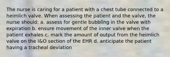 The nurse is caring for a patient with a chest tube connected to a heimlich valve. When assessing the patient and the valve, the nurse should: a. assess for gentle bubbling in the valve with expiration b. ensure movement of the inner valve when the patient exhales c. mark the amount of output from the heimlich valve on the I&O section of the EHR d. anticipate the patient having a tracheal deviation