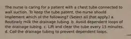 The nurse is caring for a patient with a chest tube connected to wall suction. To keep the tube patent, the nurse should implement which of the following? (Select all that apply.) a. Routinely milk the drainage tubing. b. Avoid dependent loops of the drainage tubing. c. Lift and clear the tube every 15 minutes. d. Coil the drainage tubing to prevent dependent loops.