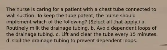 The nurse is caring for a patient with a chest tube connected to wall suction. To keep the tube patent, the nurse should implement which of the following? (Select all that apply.) a. Routinely milk the drainage tubing. b. Avoid dependent loops of the drainage tubing. c. Lift and clear the tube every 15 minutes. d. Coil the drainage tubing to prevent dependent loops.