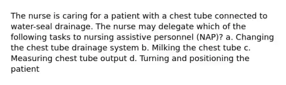 The nurse is caring for a patient with a chest tube connected to water-seal drainage. The nurse may delegate which of the following tasks to nursing assistive personnel (NAP)? a. Changing the chest tube drainage system b. Milking the chest tube c. Measuring chest tube output d. Turning and positioning the patient