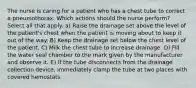 The nurse is caring for a patient who has a chest tube to correct a pneumothorax. Which actions should the nurse perform? Select all that apply. a) Raise the drainage set above the level of the patient's chest when the patient is moving about to keep it out of the way. B) Keep the drainage set below the chest level of the patient. C) Milk the chest tube to increase drainage. D) Fill the water seal chamber to the mark given by the manufacturer and observe it. E) If the tube disconnects from the drainage collection device, immediately clamp the tube at two places with covered hemostats.