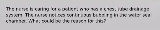 The nurse is caring for a patient who has a chest tube drainage system. The nurse notices continuous bubbling in the water seal chamber. What could be the reason for this?