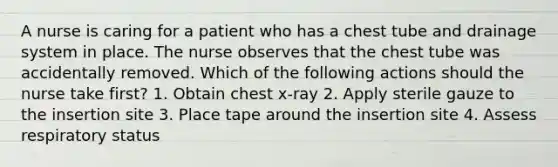 A nurse is caring for a patient who has a chest tube and drainage system in place. The nurse observes that the chest tube was accidentally removed. Which of the following actions should the nurse take first? 1. Obtain chest x-ray 2. Apply sterile gauze to the insertion site 3. Place tape around the insertion site 4. Assess respiratory status