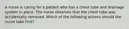 A nurse is caring for a patient who has a chest tube and drainage system in place. The nurse observes that the chest tube was accidentally removed. Which of the following actions should the nurse take first?