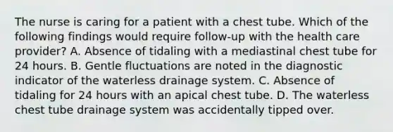 The nurse is caring for a patient with a chest tube. Which of the following findings would require follow-up with the health care provider? A. Absence of tidaling with a mediastinal chest tube for 24 hours. B. Gentle fluctuations are noted in the diagnostic indicator of the waterless drainage system. C. Absence of tidaling for 24 hours with an apical chest tube. D. The waterless chest tube drainage system was accidentally tipped over.