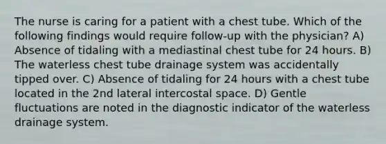 The nurse is caring for a patient with a chest tube. Which of the following findings would require follow-up with the physician? A) Absence of tidaling with a mediastinal chest tube for 24 hours. B) The waterless chest tube drainage system was accidentally tipped over. C) Absence of tidaling for 24 hours with a chest tube located in the 2nd lateral intercostal space. D) Gentle fluctuations are noted in the diagnostic indicator of the waterless drainage system.