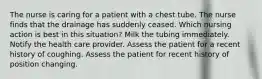 The nurse is caring for a patient with a chest tube. The nurse finds that the drainage has suddenly ceased. Which nursing action is best in this situation? Milk the tubing immediately. Notify the health care provider. Assess the patient for a recent history of coughing. Assess the patient for recent history of position changing.