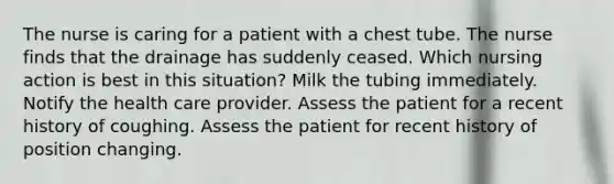 The nurse is caring for a patient with a chest tube. The nurse finds that the drainage has suddenly ceased. Which nursing action is best in this situation? Milk the tubing immediately. Notify the health care provider. Assess the patient for a recent history of coughing. Assess the patient for recent history of position changing.