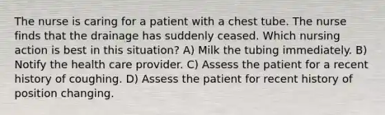 The nurse is caring for a patient with a chest tube. The nurse finds that the drainage has suddenly ceased. Which nursing action is best in this situation? A) Milk the tubing immediately. B) Notify the health care provider. C) Assess the patient for a recent history of coughing. D) Assess the patient for recent history of position changing.