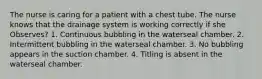 The nurse is caring for a patient with a chest tube. The nurse knows that the drainage system is working correctly if she Observes? 1. Continuous bubbling in the waterseal chamber. 2. Intermittent bubbling in the waterseal chamber. 3. No bubbling appears in the suction chamber. 4. Titling is absent in the waterseal chamber.