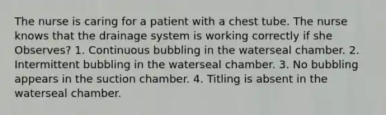 The nurse is caring for a patient with a chest tube. The nurse knows that the drainage system is working correctly if she Observes? 1. Continuous bubbling in the waterseal chamber. 2. Intermittent bubbling in the waterseal chamber. 3. No bubbling appears in the suction chamber. 4. Titling is absent in the waterseal chamber.