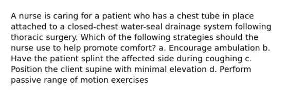 A nurse is caring for a patient who has a chest tube in place attached to a closed-chest water-seal drainage system following thoracic surgery. Which of the following strategies should the nurse use to help promote comfort? a. Encourage ambulation b. Have the patient splint the affected side during coughing c. Position the client supine with minimal elevation d. Perform passive range of motion exercises