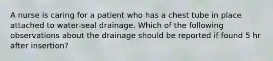 A nurse is caring for a patient who has a chest tube in place attached to water-seal drainage. Which of the following observations about the drainage should be reported if found 5 hr after insertion?