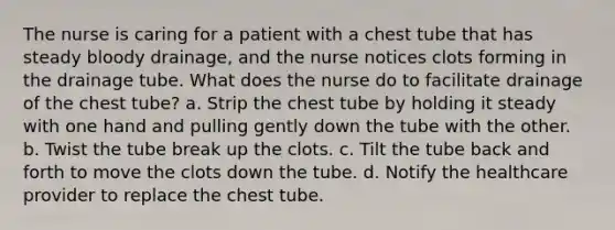 The nurse is caring for a patient with a chest tube that has steady bloody drainage, and the nurse notices clots forming in the drainage tube. What does the nurse do to facilitate drainage of the chest tube? a. Strip the chest tube by holding it steady with one hand and pulling gently down the tube with the other. b. Twist the tube break up the clots. c. Tilt the tube back and forth to move the clots down the tube. d. Notify the healthcare provider to replace the chest tube.