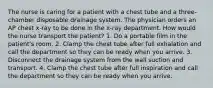 The nurse is caring for a patient with a chest tube and a three-chamber disposable drainage system. The physician orders an AP chest x-ray to be done in the x-ray department. How would the nurse transport the patient? 1. Do a portable film in the patient's room. 2. Clamp the chest tube after full exhalation and call the department so they can be ready when you arrive. 3. Disconnect the drainage system from the wall suction and transport. 4. Clamp the chest tube after full inspiration and call the department so they can be ready when you arrive.