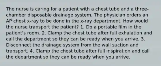 The nurse is caring for a patient with a chest tube and a three-chamber disposable drainage system. The physician orders an AP chest x-ray to be done in the x-ray department. How would the nurse transport the patient? 1. Do a portable film in the patient's room. 2. Clamp the chest tube after full exhalation and call the department so they can be ready when you arrive. 3. Disconnect the drainage system from the wall suction and transport. 4. Clamp the chest tube after full inspiration and call the department so they can be ready when you arrive.