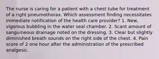 The nurse is caring for a patient with a chest tube for treatment of a right pneumothorax. Which assessment finding necessitates immediate notification of the health care provider? 1. New, vigorous bubbling in the water seal chamber. 2. Scant amount of sanguineous drainage noted on the dressing. 3. Clear but slightly diminished breath sounds on the right side of the chest. 4. Pain score of 2 one hour after the administration of the prescribed analgesic.