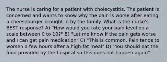 The nurse is caring for a patient with cholecystitis. The patient is concerned and wants to know why the pain is worse after eating a cheeseburger brought in by the family. What is the nurse's BEST response? A) "How would you rate your pain level on a scale between 0 to 10?" B) "Let me know if the pain gets worse and I can get pain medication" C) "This is common. Pain tends to worsen a few hours after a high-fat meal" D) "You should eat the food provided by the hospital so this does not happen again"