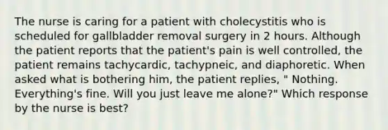 The nurse is caring for a patient with cholecystitis who is scheduled for gallbladder removal surgery in 2 hours. Although the patient reports that the patient's pain is well controlled, the patient remains tachycardic, tachypneic, and diaphoretic. When asked what is bothering him, the patient replies, " Nothing. Everything's fine. Will you just leave me alone?" Which response by the nurse is best?