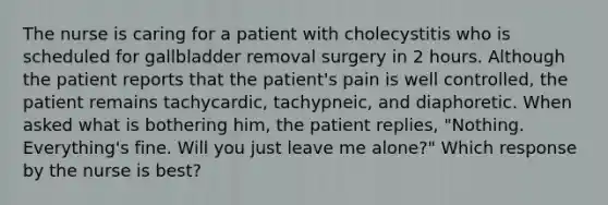 The nurse is caring for a patient with cholecystitis who is scheduled for gallbladder removal surgery in 2 hours. Although the patient reports that the patient's pain is well controlled, the patient remains tachycardic, tachypneic, and diaphoretic. When asked what is bothering him, the patient replies, "Nothing. Everything's fine. Will you just leave me alone?" Which response by the nurse is best?