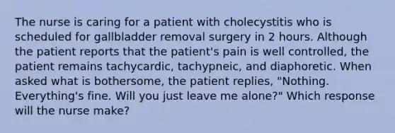 The nurse is caring for a patient with cholecystitis who is scheduled for gallbladder removal surgery in 2 hours. Although the patient reports that the patient's pain is well controlled, the patient remains tachycardic, tachypneic, and diaphoretic. When asked what is bothersome, the patient replies, "Nothing. Everything's fine. Will you just leave me alone?" Which response will the nurse make?