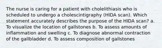 The nurse is caring for a patient with cholelithiasis who is scheduled to undergo a cholescintigraphy (HIDA scan). Which statement accurately describes the purpose of the HIDA scan? a. To visualize the location of gallstones b. To assess amounts of inflammation and swelling c. To diagnose abnormal contraction of the gallbladder d. To assess composition of gallstones